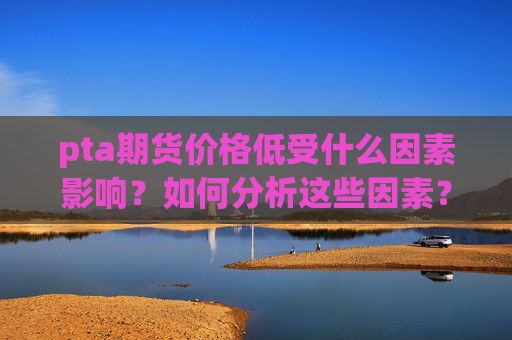 pta期货价格低受什么因素影响？如何分析这些因素？  第1张