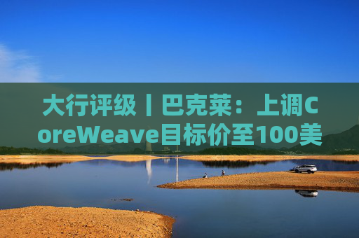 大行评级丨巴克莱：上调CoreWeave目标价至100美元 评级则降至“中性”  第1张