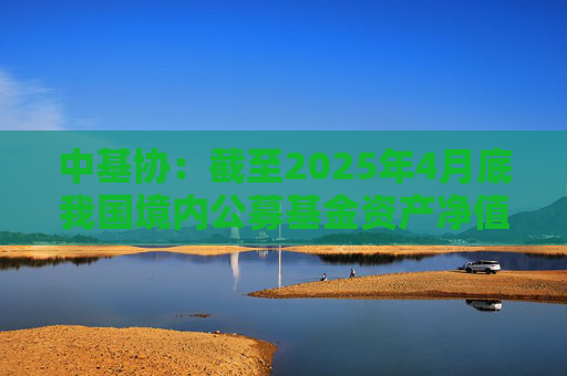 中基协：截至2025年4月底我国境内公募基金资产净值合计33.12万亿元  第1张