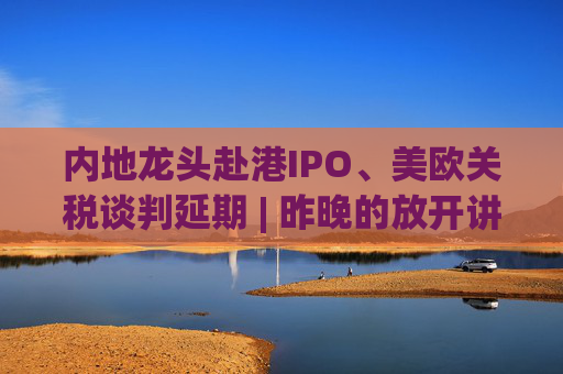 内地龙头赴港IPO、美欧关税谈判延期 | 昨晚的放开讲太干了，抓紧时间看回放！