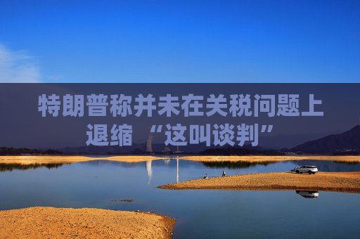 特朗普称并未在关税问题上退缩 “这叫谈判”