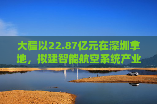 大疆以22.87亿元在深圳拿地，拟建智能航空系统产业全球总部