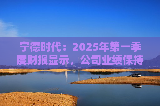 宁德时代：2025年第一季度财报显示，公司业绩保持稳定增长，实现营业收入847.05亿元