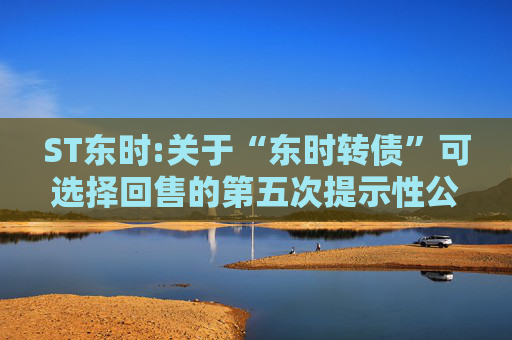 ST东时:关于“东时转债”可选择回售的第五次提示性公告