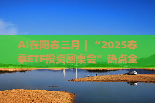 AI在阳春三月∣“2025春季ETF投资圆桌会”热点全解析  第1张