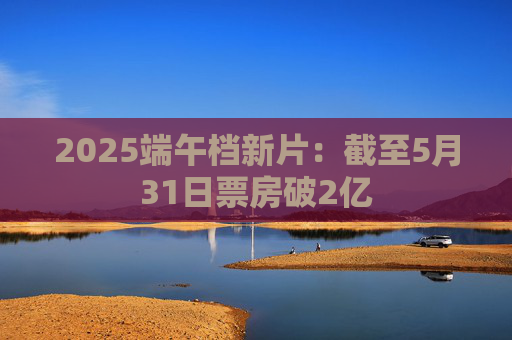 2025端午档新片：截至5月31日票房破2亿