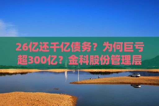 26亿还千亿债务？为何巨亏超300亿？金科股份管理层回应