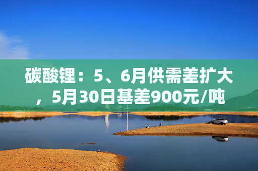 碳酸锂：5、6月供需差扩大，5月30日基差900元/吨