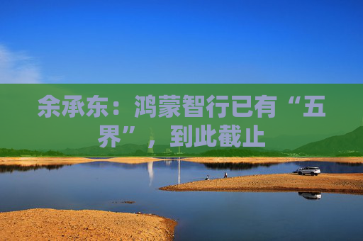 余承东：鸿蒙智行已有“五界”，到此截止