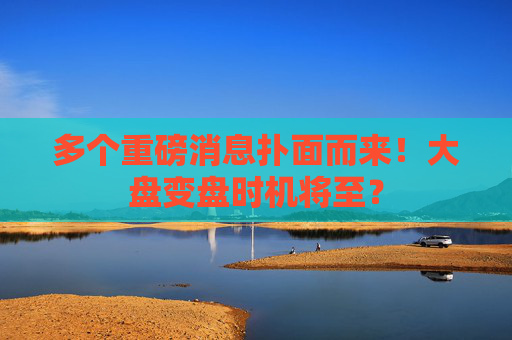 多个重磅消息扑面而来！大盘变盘时机将至？
