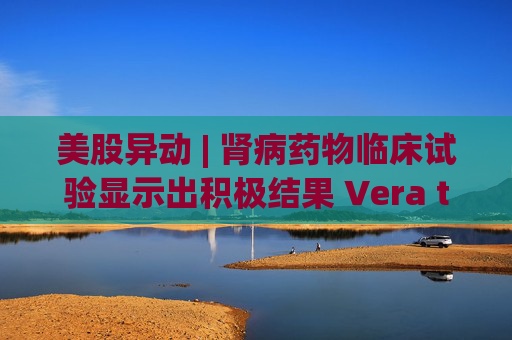 美股异动 | 肾病药物临床试验显示出积极结果 Vera therapeutics(VERA.US)飙涨60%