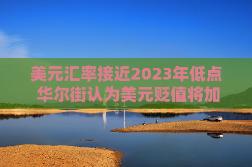 美元汇率接近2023年低点 华尔街认为美元贬值将加剧  第1张