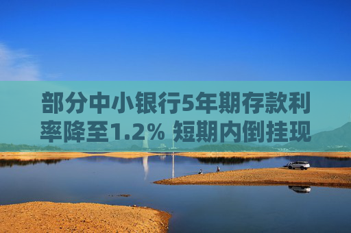 部分中小银行5年期存款利率降至1.2% 短期内倒挂现象或将延续