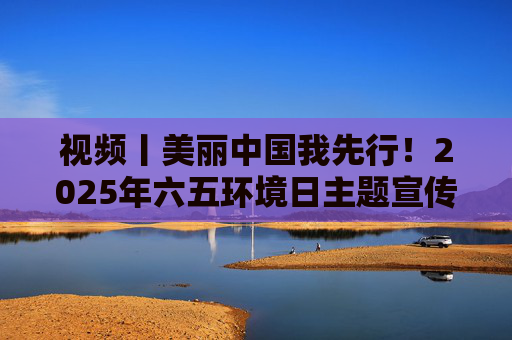 视频丨美丽中国我先行!2025年六五环境日主题宣传片发布