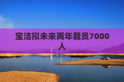宝洁拟未来两年裁员7000人