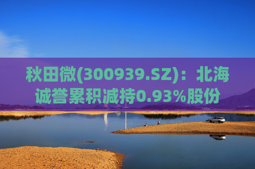 秋田微(300939.SZ)：北海诚誉累积减持0.93%股份
