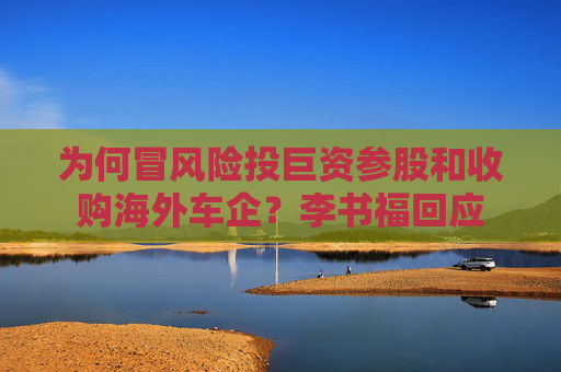 为何冒风险投巨资参股和收购海外车企？李书福回应  第1张