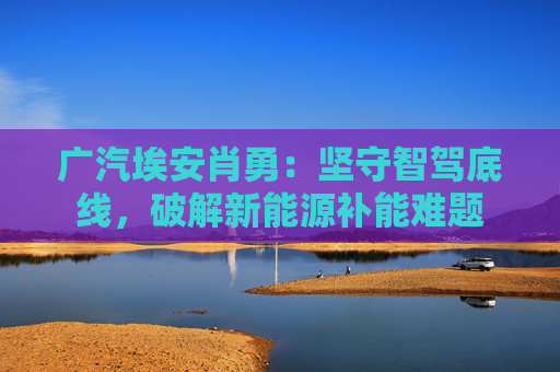 广汽埃安肖勇：坚守智驾底线，破解新能源补能难题