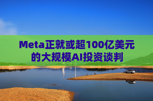 Meta正就或超100亿美元的大规模AI投资谈判