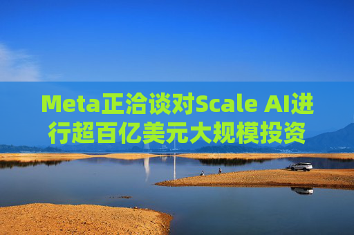 Meta正洽谈对Scale AI进行超百亿美元大规模投资
