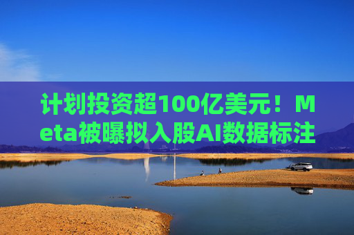 计划投资超100亿美元！Meta被曝拟入股AI数据标注公司
